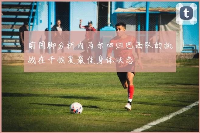 前国脚分析内马尔回归巴西队的挑战在于恢复最佳身体状态