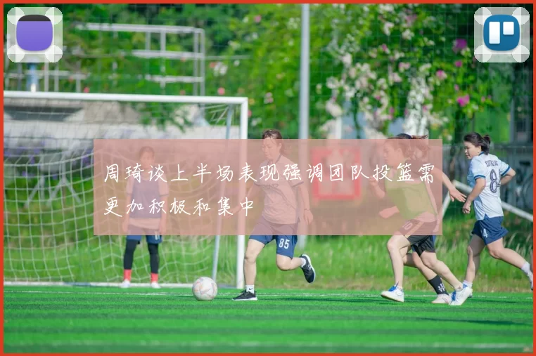 周琦谈上半场表现强调团队投篮需更加积极和集中