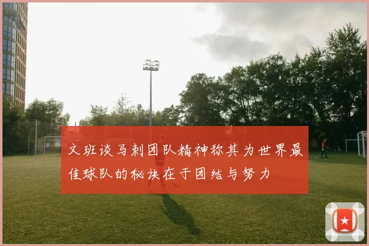 文班谈马刺团队精神称其为世界最佳球队的秘诀在于团结与努力