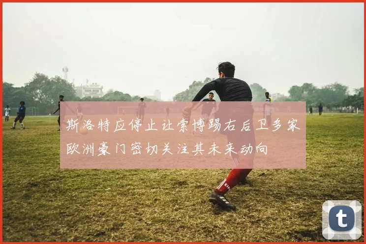 斯洛特应停止让索博踢右后卫多家欧洲豪门密切关注其未来动向