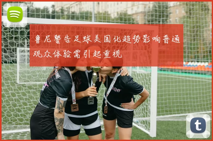 鲁尼警告足球美国化趋势影响普通观众体验需引起重视