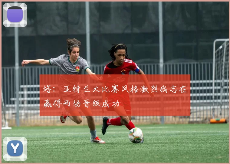 塔：亚特兰大比赛风格激烈我志在赢得两场晋级成功