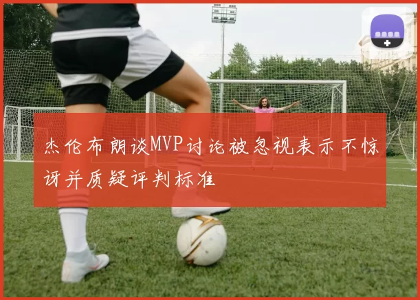 杰伦布朗谈MVP讨论被忽视表示不惊讶并质疑评判标准