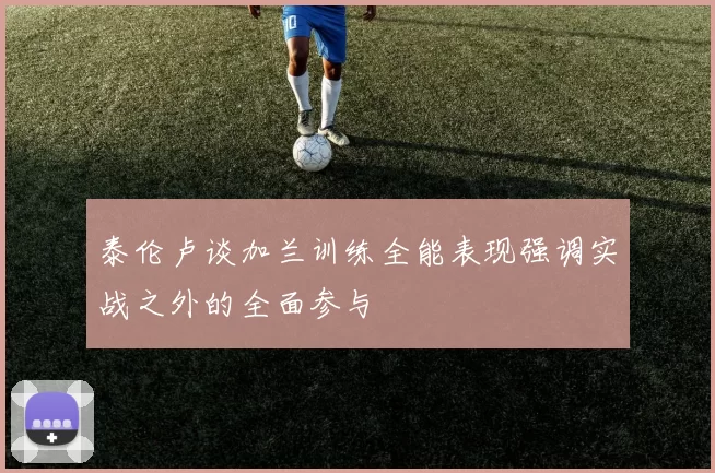 泰伦卢谈加兰训练全能表现强调实战之外的全面参与