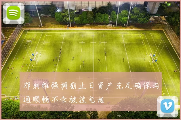 邓利维强调截止日资产充足确保沟通顺畅不会被挂电话