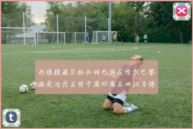 西媒报道贝林和姆巴佩在伦敦巴黎接受治疗后将于周四周五回归马德里
