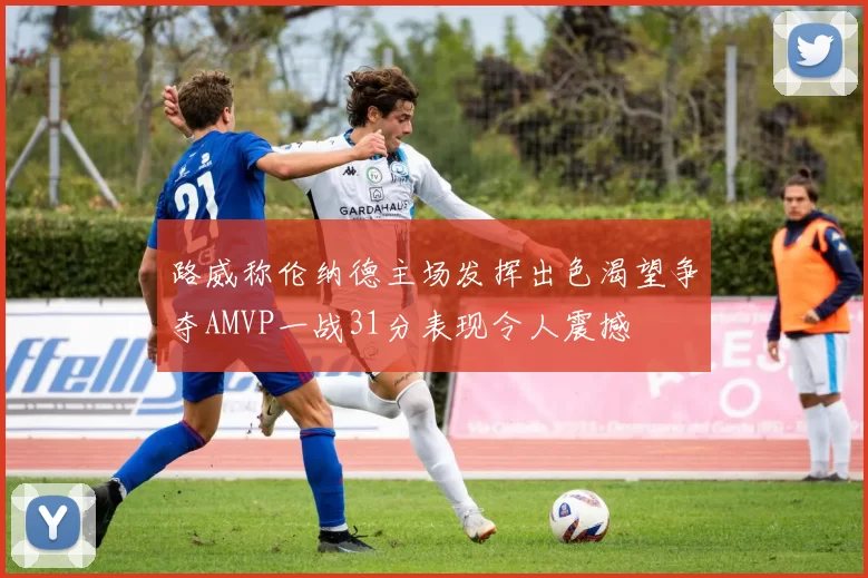 路威称伦纳德主场发挥出色渴望争夺AMVP一战31分表现令人震撼
