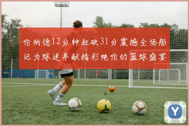 伦纳德12分钟狂砍31分震撼全场船记为球迷奉献精彩绝伦的篮球盛宴