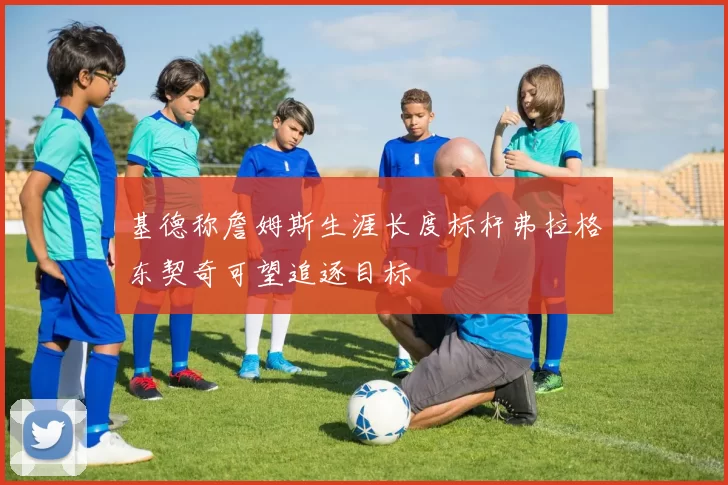 基德称詹姆斯生涯长度标杆弗拉格东契奇可望追逐目标