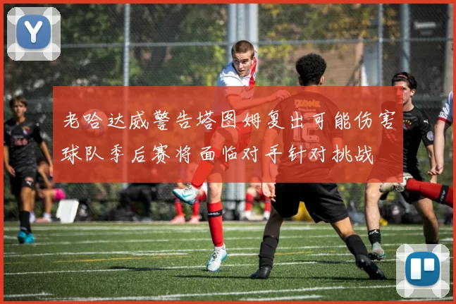 老哈达威警告塔图姆复出可能伤害球队季后赛将面临对手针对挑战