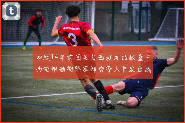 回顾14年前国足与西班牙的较量卡西哈维领衔阵容郑智等人首发出战