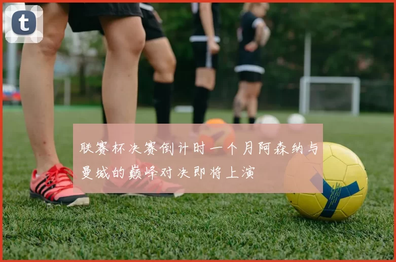 联赛杯决赛倒计时一个月阿森纳与曼城的巅峰对决即将上演