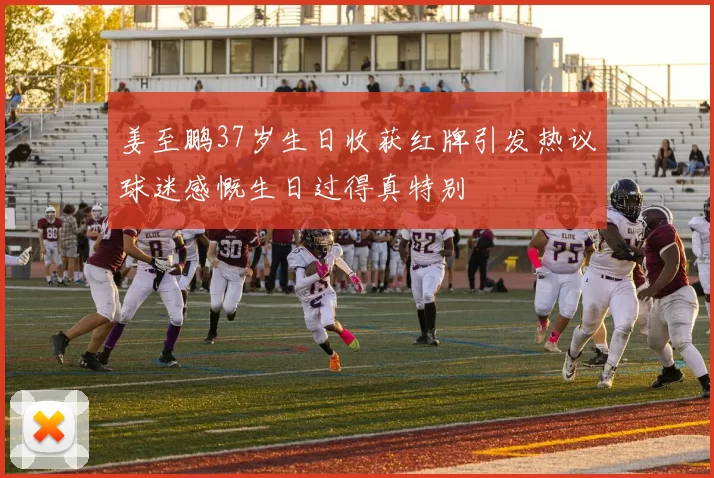 姜至鹏37岁生日收获红牌引发热议球迷感慨生日过得真特别